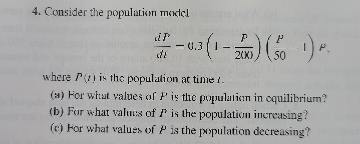 4. Consider the population model
dP
dt
- 03(1-2) (0-1) P.
50
where P (t) is the population at time t.
(a) For what values of P is the population in equilibrium?
(b) For what values of P is the population increasing?
(c) For what values of P is the population decreasing?