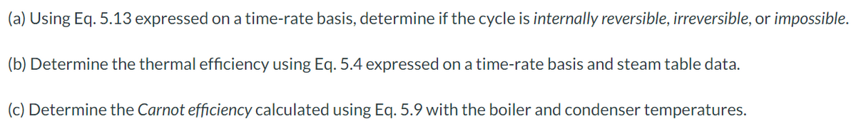 (a) Using Eq. 5.13 expressed on a time-rate basis, determine if the cycle is internally reversible, irreversible, or impossible.
(b) Determine the thermal efficiency using Eq. 5.4 expressed on a time-rate basis and steam table data.
(c) Determine the Carnot efficiency calculated using Eq. 5.9 with the boiler and condenser temperatures.