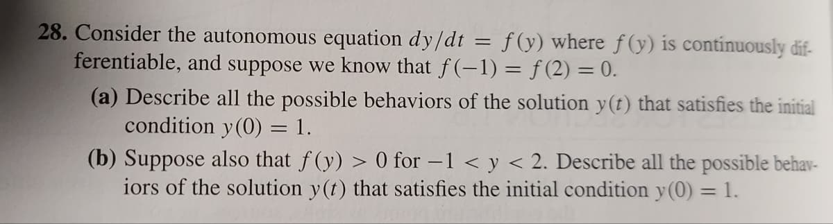 28. Consider the autonomous equation dy/dt
f(y) where f(y) is continuously dif-
ferentiable, and suppose we know that f(-1) = f(2)= 0.
=
(a) Describe all the possible behaviors of the solution y(t) that satisfies the initial
condition y(0) = 1.
(b) Suppose also that f(y) > 0 for -1 < y < 2. Describe all the possible behav-
iors of the solution y(t) that satisfies the initial condition y(0) = 1.