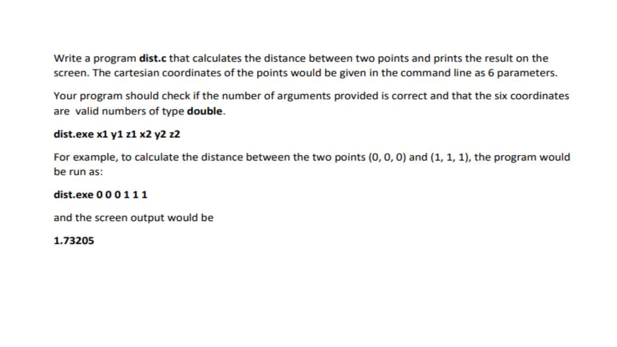 Write a program dist.c that calculates the distance between two points and prints the result on the
screen. The cartesian coordinates of the points would be given in the command line as 6 parameters.
Your program should check if the number of arguments provided is correct and that the six coordinates
are valid numbers of type double.
dist.exe x1 y1 z1 x2 y2 z2
For example, to calculate the distance between the two points (0, 0, 0) and (1, 1, 1), the program would
be run as:
dist.exe 000111
and the screen output would be
1.73205
