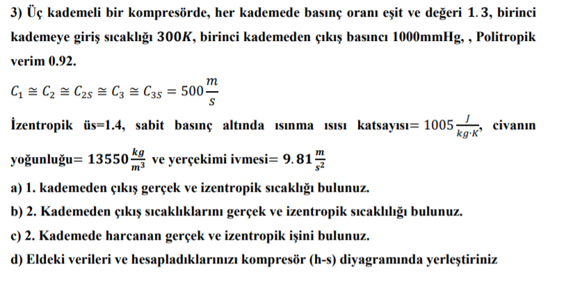 3) Üç kademeli bir kompresörde, her kademede basınç oranı eşit ve değeri 1.3, birinci
kademeye giriş sıcaklığı 300K, birinci kademeden çıkış basıncı 1000mmHg, , Politropik
verim 0.92.
т
C1 = C2 = C25 = C3 = C35 = 500-
İzentropik üs=1.4, sabit basınç altında ısınma isisı katsayısı= 1005-
kg-K'
civanın
kg
m3
m
yoğunluğu= 13550 ve yerçekimi ivmesi= 9.81
a) 1. kademeden çıkış gerçek ve izentropik sıcaklığı bulunuz.
b) 2. Kademeden çıkış sıcaklıklarını gerçek ve izentropik sıcaklılığı bulunuz.
c) 2. Kademede harcanan gerçek ve izentropik işini bulunuz.
d) Eldeki verileri ve hesapladıklarınızı kompresör (h-s) diyagramında yerleştiriniz
