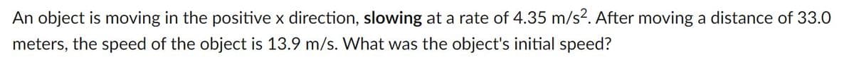 An object is moving in the positive x direction, slowing at a rate of 4.35 m/s?. After moving a distance of 33.0
meters, the speed of the object is 13.9 m/s. What was the object's initial speed?
