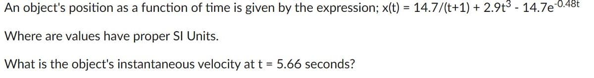 An object's position as a function of time is given by the expression; x(t) = 14.7/(t+1) + 2.9t3 - 14.7e 0.48t
Where are values have proper SI Units.
What is the object's instantaneous velocity at t = 5.66 seconds?
