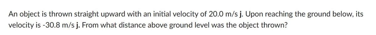 An object is thrown straight upward with an initial velocity of 20.0 m/s j. Upon reaching the ground below, its
velocity is -30.8 m/s j. From what distance above ground level was the object thrown?
