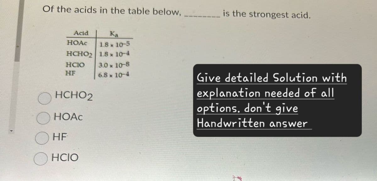 Of the acids in the table below,
Acid
Ka
HOAC
1.8 × 10-5
HCHO2 1.8 x 10-4
HClO
HF
3.0 × 10-8
6.8 × 10-4
HCHO2
HOAC
HF
HCIO
is the strongest acid.
Give detailed Solution with
explanation needed of all
options. don't give
Handwritten answer