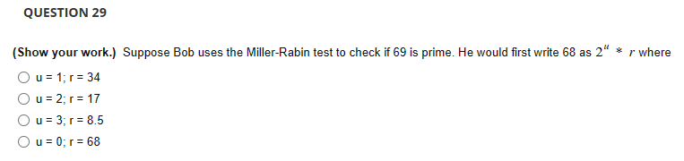 QUESTION 29
(Show your work.) Suppose Bob uses the Miller-Rabin test to check if 69 is prime. He would first write 68 as 2" *
r where
Ou = 1; r = 34
Ou= 2; r = 17
Ou = 3; r =
8.5
Ou= 0; r = 68