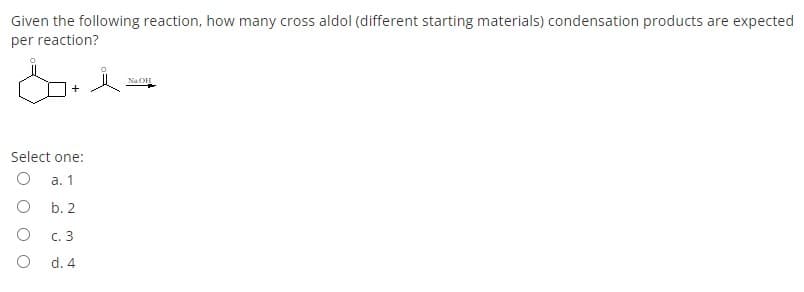 Given the following reaction, how many cross aldol (different starting materials) condensation products are expected
per reaction?
NaOH
Select one:
а. 1
O b. 2
с. 3
d. 4
O O
