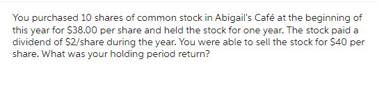 You purchased 10 shares of common stock in Abigail's Café at the beginning of
this year for $38.00 per share and held the stock for one year. The stock paid a
dividend of $2/share during the year. You were able to sell the stock for $40 per
share. What was your holding period return?