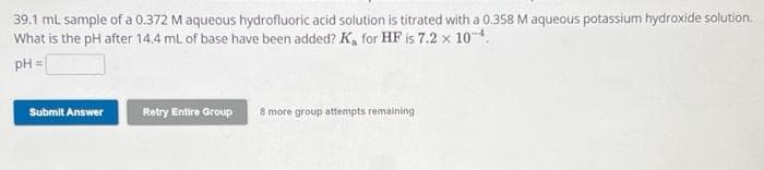 39.1 ml sample of a 0.372 M aqueous hydrofluoric acid solution is titrated with a 0.358 M aqueous potassium hydroxide solution.
What is the pH after 14.4 mL of base have been added? K₁ for HF is 7.2 x 10-4.
pH =
Submit Answer
Retry Entire Group 8 more group attempts remaining