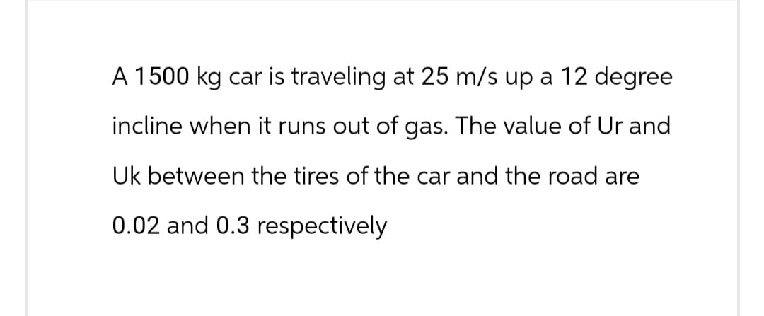 A 1500 kg car is traveling at 25 m/s up a 12 degree
incline when it runs out of gas. The value of Ur and
Uk between the tires of the car and the road are
0.02 and 0.3 respectively