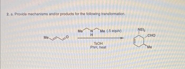 2. a. Provide mechanisms and/or products for the following transformation.
Me
Me (.5 equiv)
H
NEt,
CHO
Me
TSOH
PhH, heat
Me
