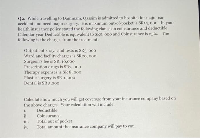 Q2. While travelling to Dammam, Qassim is admitted to hospital for major car
accident and need major surgery. His maximum out-of-pocket is SR15, 000. In your
health insurance policy stated the following clause on coinsurance and deductible.
Calendar year Deductible is equivalent to SR5, o00 and Coinsurance is 25%. The
following is the charges from the treatment:
Outpatient x rays and tests is SR5, o00
Ward and facility charges is SR20, o00
Surgeon's fee is SR, 10,000
Prescription drugs is SR7, 000
Therapy expenses is SR 8, 000
Plastic surgery is SR10,000
Dental is SR 5,000
Calculate how much you will get coverage from your insurance company based on
the above charges. Your calculation will include:
i.
Deductible
ii,
Coinsurance
Total out of pocket
Total amount the insurance company will pay to you.
iii.
iv.
