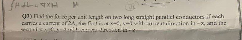 Q3) Find the force per unit length on two long straight parallel conductors if each
carries a current of 2A, the first is at x-0, y30 with current direction in +z, and the
second at x-0, y34 with curront direction in-z
