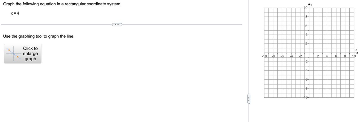 Graph the following equation in a rectangular coordinate system.
x = 4
Use the graphing tool to graph the line.
Click to
enlarge
graph
C
-4
10+
8
6
--2-
My
4-
-10
X
10