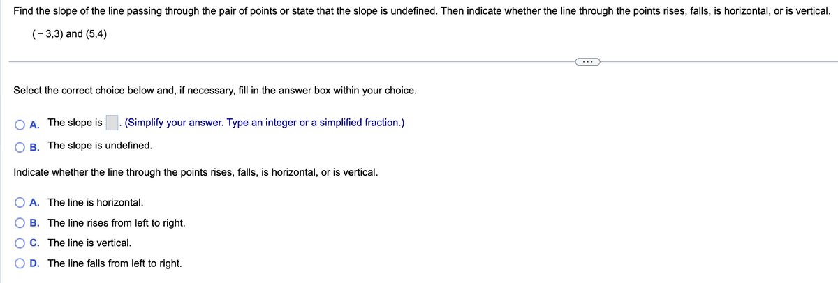 Find the slope of the line passing through the pair of points or state that the slope is undefined. Then indicate whether the line through the points rises, falls, is horizontal, or is vertical.
(-3,3) and (5,4)
Select the correct choice below and, if necessary, fill in the answer box within your choice.
A. The slope is (Simplify your answer. Type an integer or a simplified fraction.)
B. The slope is undefined.
Indicate whether the line through the points rises, falls, is horizontal, or is vertical.
O
A. The line is horizontal.
B. The line rises from left to right.
C. The line is vertical.
D. The line falls from left to right.
...