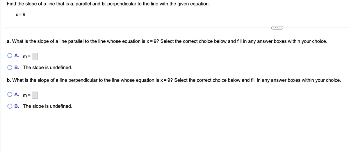 Find the slope of a line that is a. parallel and b. perpendicular to the line with the given equation.
x=9
a. What is the slope of a line parallel to the line whose equation is x = 9? Select the correct choice below and fill in any answer boxes within your choice.
A. m=
OB. The slope is undefined.
b. What is the slope of a line perpendicular to the line whose equation is x = 9? Select the correct choice below and fill in any answer boxes within your choice.
O A. m=
OB. The slope is undefined.