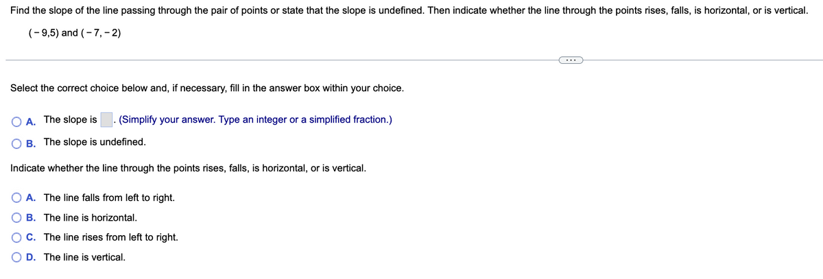 Find the slope of the line passing through the pair of points or state that the slope is undefined. Then indicate whether the line through the points rises, falls, is horizontal, or is vertical.
(-9,5) and (-7, - 2)
Select the correct choice below and, if necessary, fill in the answer box within your choice.
A. The slope is. (Simplify your answer. Type an integer or a simplified fraction.)
B. The slope is undefined.
Indicate whether the line through the points rises, falls, is horizontal, or is vertical.
A. The line falls from left to right.
OB. The line is horizontal.
C. The line rises from left to right.
D. The line is vertical.