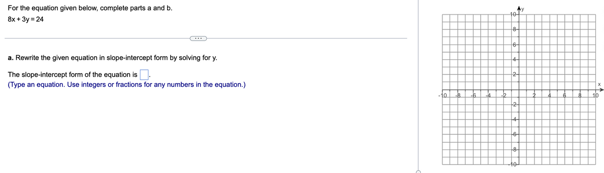 For the equation given below, complete parts a and b.
8x + 3y = 24
a. Rewrite the given equation in slope-intercept form by solving for y.
The slope-intercept form of the equation is.
(Type an equation. Use integers or fractions for any numbers in the equation.)
-10 -8
-6
-4 -2
Ay
10+
8-
6-
4-
2-
2
-4-
-6-
-8-
-10-
6
8
X
10