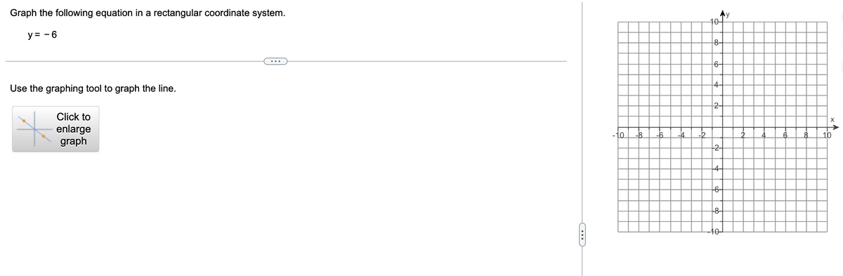 Graph the following equation in a rectangular coordinate system.
y = -6
Use the graphing tool to graph the line.
Click to
enlarge
graph
-10 -8
-6 -4
-2
Ay
10+
8-
6-
4-
2-
-2-
-4-
-6+
-8-
-10-
2
4
6
X
<A
8 10