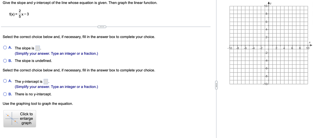 Give the slope and y-intercept of the line whose equation is given. Then graph the linear function.
2
x-3
5
f(x) =
Select the correct choice below and, if necessary, fill in the answer box to complete your choice.
OA. The slope is
(Simplify your answer. Type an integer or a fraction.)
B. The slope is undefined.
Select the correct choice below and, if necessary, fill in the answer box to complete your choice.
A. The y-intercept is
(Simplify your answer. Type an integer or a fraction.)
OB. There is no y-intercept.
Use the graphing tool to graph the equation.
Click to
enlarge
graph
C
My
10-
8-
6-
4-
2-
2
+6
+84
10-
x↑
10