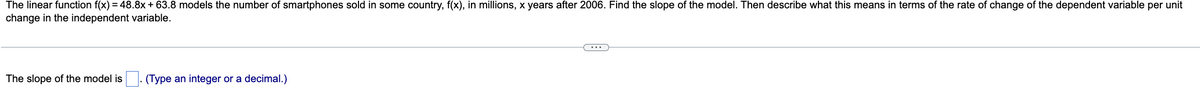 The linear function f(x) = 48.8x + 63.8 models the number of smartphones sold in some country, f(x), in millions, x years after 2006. Find the slope of the model. Then describe what this means in terms of the rate of change of the dependent variable per unit
change in the independent variable.
The slope of the model is . (Type an integer or a decimal.)