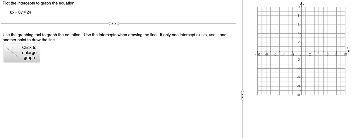 Plot the intercepts to graph the equation.
8x-6y = 24
Use the graphing tool to graph the equation. Use the intercepts when drawing the line. If only one intercept exists, use it and
another point to draw the line.
Click to
enlarge
graph
C
LO
-2
Ay
10-
8-
6-
4-
2
-2-
+6-
-8-
10-
X
10