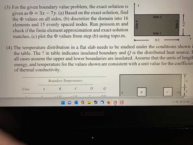 (3) For the given boundary value problem, the exact solution is
given as = 3x - 7y. (a) Based on the exact solution, find
the values on all sides, (b) discretize the domain into 16
elements and 15 evenly spaced nodes. Run poisson.m and
check if the finite element approximation and exact solution
matches, (c) plot the D values from step (b) using topo.m.
y
Side 3
Side 1
8.0
(4) The temperature distribution in a flat slab needs to be studied under the conditions shown i
the table. The ? in table indicates insulated boundary and Q is the distributed heat source. I
all cases assume the upper and lower boundaries are insulated. Assume that the units of length
energy, and temperature for the values shown are consistent with a unit value for the coefficier
of thermal conductivity.
Boundary Temperatures
6
Case
A
C
D.
D.
00
LEGION
Side 4
z epis
