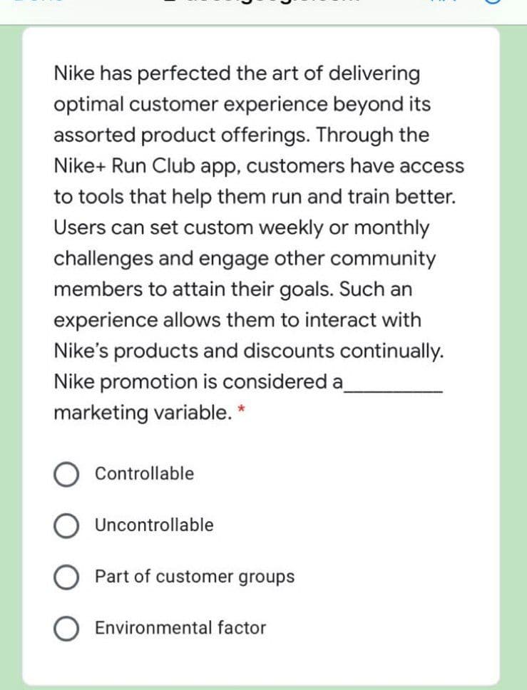 Nike has perfected the art of delivering
optimal customer experience beyond its
assorted product offerings. Through the
Nike+ Run Club app, customers have access
to tools that help them run and train better.
Users can set custom weekly or monthly
challenges and engage other community
members to attain their goals. Such an
experience allows them to interact with
Nike's products and discounts continually.
Nike promotion is considered a
marketing variable. *
Controllable
Uncontrollable
Part of customer groups
O Environmental factor
