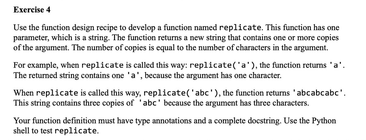 Exercise 4
Use the function design recipe to develop a function named replicate. This function has one
parameter, which is a string. The function returns a new string that contains one or more copies
of the argument. The number of copies is equal to the number of characters in the argument.
For example, when replicate is called this way: replicate('a'), the function returns 'a'.
The returned string contains one 'a', because the argument has one character.
When replicate is called this way, replicate('abc'), the function returns 'abcabcabc'.
This string contains three copies of 'abc' because the argument has three characters.
Your function definition must have type annotations and a complete docstring. Use the Python
shell to test replicate.