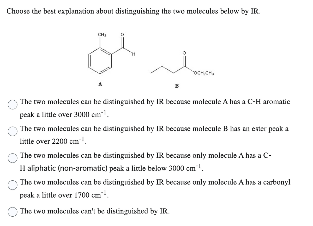 Choose the best explanation about distinguishing the two molecules below by IR.
CH3
A
H
B
OCH₂CH3
The two molecules can be distinguished by IR because molecule A has a C-H aromatic
peak a little over 3000 cm-¹.
The two molecules can be distinguished by IR because molecule B has an ester peak a
little over 2200 cm-¹.
The two molecules can be distinguished by IR because only molecule A has a C-
H aliphatic (non-aromatic) peak a little below 3000 cm³¹.
The two molecules can be distinguished by IR because only molecule A has a carbonyl
peak a little over 1700 cm-¹.
The two molecules can't be distinguished by IR.