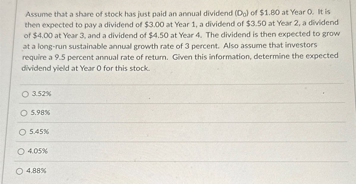 Assume that a share of stock has just paid an annual dividend (Do) of $1.80 at Year O. It is
then expected to pay a dividend of $3.00 at Year 1, a dividend of $3.50 at Year 2, a dividend
of $4.00 at Year 3, and a dividend of $4.50 at Year 4. The dividend is then expected to grow
at a long-run sustainable annual growth rate of 3 percent. Also assume that investors
require a 9.5 percent annual rate of return. Given this information, determine the expected
dividend yield at Year O for this stock.
3.52%
5.98%
O 5.45%
O 4.05%
O 4.88%