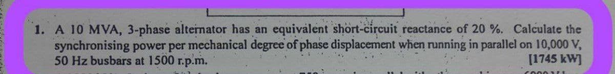 1. A 10 MVA, 3-phase alternator has an equivalent short-circuit reactance of 20%. Calculate the
synchronising power per mechanical degree of phase displacement when running in parallel on 10,000 V,
50 Hz busbars at 1500 r.p.m.
[1745 kW]
60001