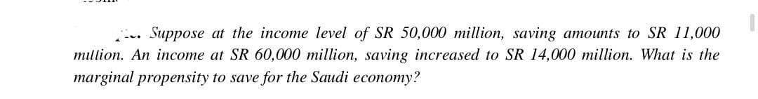 Suppose at the income level of SR 50,000 million, saving amounts to SR 11,000
million. An income at SR 60,000 million, saving increased to SR 14,000 million. What is the
marginal propensity to save for the Saudi economy?
