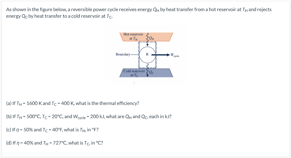As shown in the figure below, a reversible power cycle receives energy QH by heat transfer from a hot reservoir at TH and rejects
energy Qc by heat transfer to a cold reservoir at Tc.
Hot reservoir
at TH
Qu
Boundary-
-Weyele
Cold reservoir e
at T
(a) If TH = 1600 Kand Tc = 400 K, what is the thermal efficiency?
(b) If TH = 500°C, Tc = 20°C, and Weycle = 200 kJ, what are QH and Qc, each in kJ?
(c) If n = 50% and Tc = 40°F, what is TH, in °F?
(d) If n = 40% and TH = 727°C, what is Tc, in °C?
