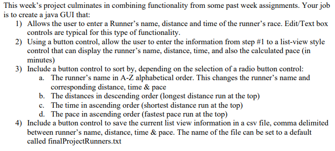 This week's project culminates in combining functionality from some past week assignments. Your job
is to create a java GUI that:
1) Allows the user to enter a Runner's name, distance and time of the runner's race. Edit/Text box
controls are typical for this type of functionality.
2) Using a button control, allow the user to enter the information from step #1 to a list-view style
control that can display the runner's name, distance, time, and also the calculated pace (in
minutes)
3) Include a button control to sort by, depending on the selection of a radio button control:
a. The runner's name in A-Z alphabetical order. This changes the runner's name and
corresponding distance, time & pace
b. The distances in descending order (longest distance run at the top)
c. The time in ascending order (shortest distance run at the top)
d. The pace in ascending order (fastest pace run at the top)
4) Include a button control to save the current list view information in a csv file, comma delimited
between runner's name, distance, time & pace. The name of the file can be set to a default
called finalProjectRunners.txt
