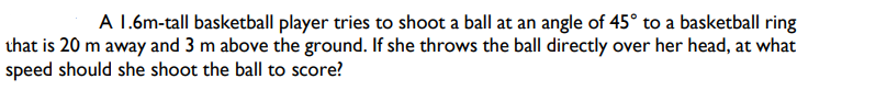 A 1.6m-tall basketball player tries to shoot a ball at an angle of 45° to a basketball ring
that is 20 m away and 3 m above the ground. If she throws the ball directly over her head, at what
speed should she shoot the ball to score?