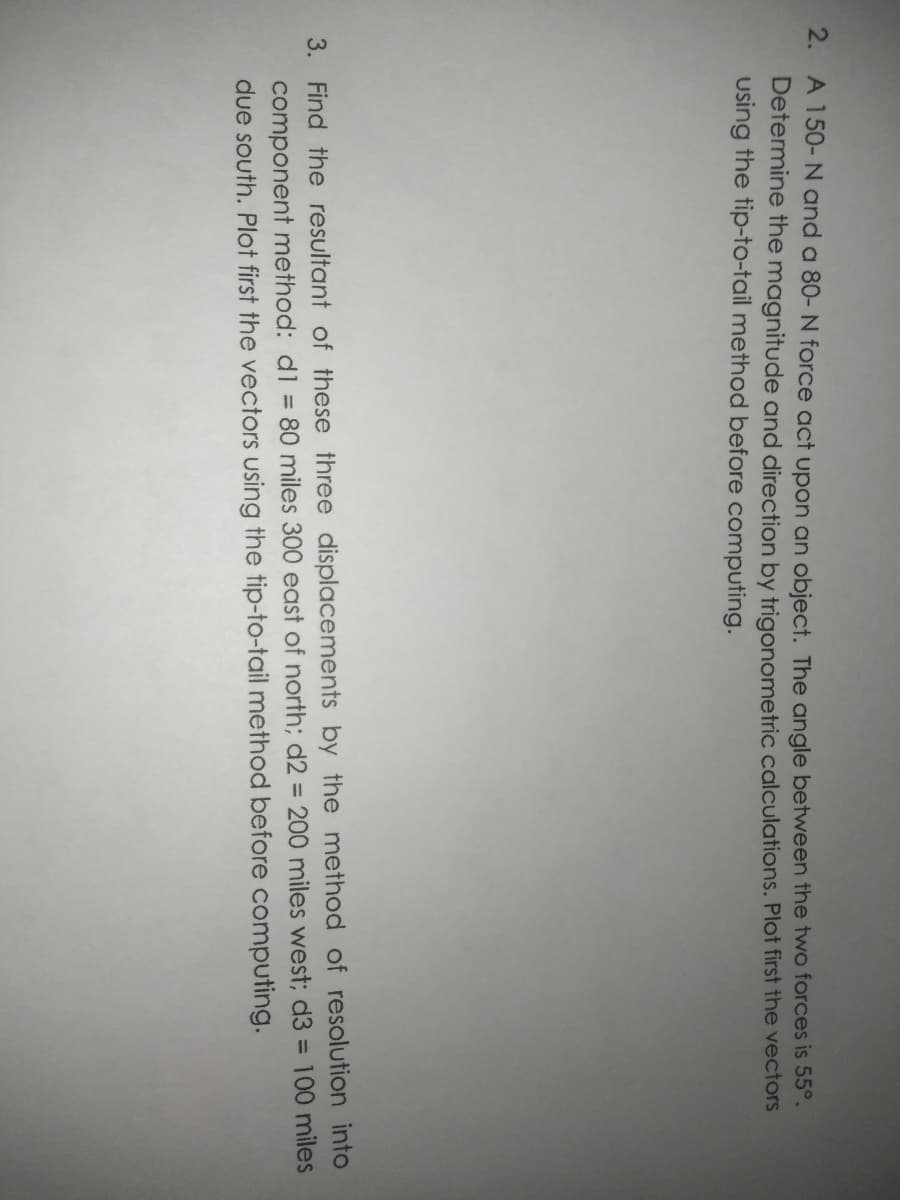 2. A 150- N and a 80- N force act upon an object. The angle between the two forces is 55°.
Determine the magnitude and direction by trigonometric calculations. Plot first the vectors
using the tip-to-tail method before computing.
3. Find the resultant of these three displacements by the method of resolution into
component method: dl = 80 miles 300 east of north; d2 = 200 miles west; d3 = 100 miles
due south. Plot first the vectors using the tip-to-tail method before computing.
