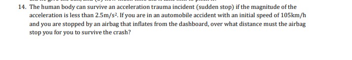 14. The human body can survive an acceleration trauma incident (sudden stop) if the magnitude of the
acceleration is less than 2.5m/s2. If you are in an automobile accident with an initial speed of 105km/h
and you are stopped by an airbag that inflates from the dashboard, over what distance must the airbag
stop you for you to survive the crash?
