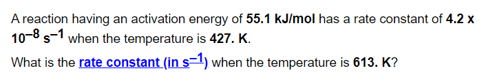 A reaction having an activation energy of 55.1 kJ/mol has a rate constant of 4.2 x
10-8 s-1 when the temperature is 427. K.
What is the rate constant (in s=1) when the temperature is 613. K?
