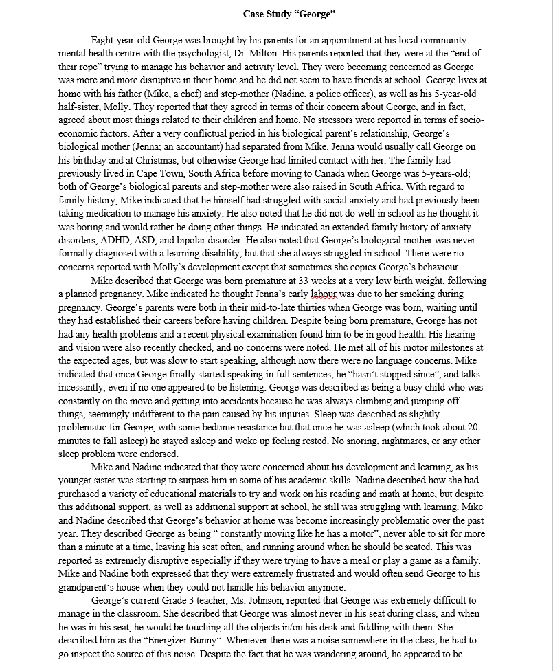 Case Study "George"
Eight-year-old George was brought by his parents for an appointment at his local community
mental health centre with the psychologist, Dr. Milton. His parents reported that they were at the end of
their rope" trying to manage his behavior and activity level. They were becoming concerned as George
was more and more disruptive in their home and he did not seem to have friends at school. George lives at
home with his father (Mike, a chef) and step-mother (Nadine, a police officer), as well as his 5-year-old
half-sister, Molly. They reported that they agreed in terms of their concern about George, and in fact,
agreed about most things related to their children and home. No stressors were reported in terms of socio-
economic factors. After a very conflictual period in his biological parent's relationship, George's
biological mother (Jenna; an accountant) had separated from Mike. Jenna would usually call George on
his birthday and at Christmas, but otherwise George had limited contact with her. The family had
previously lived in Cape Town, South Africa before moving to Canada when George was 5-years-old;
both of George's biological parents and step-mother were also raised in South Africa. With regard to
family history, Mike indicated that he himself had struggled with social anxiety and had previously been
taking medication to manage his anxiety. He also noted that he did not do well in school as he thought it
was boring and would rather be doing other things. He indicated an extended family history of anxiety
disorders, ADHD, ASD, and bipolar disorder. He also noted that George's biological mother was never
formally diagnosed with a learning disability, but that she always struggled in school. There were no
concerns reported with Molly's development except that sometimes she copies George's behaviour.
Mike described that George was born premature at 33 weeks at a very low birth weight, following
a planned pregnancy. Mike indicated he thought Jenna's early labour was due to her smoking during
pregnancy. George's parents were both in their mid-to-late thirties when George was born, waiting until
they had established their careers before having children. Despite being born premature, George has not
had any health problems and a recent physical examination found him to be in good health. His hearing
and vision were also recently checked, and no concerns were noted. He met all of his motor milestones at
the expected ages, but was slow to start speaking, although now there were no language concerns. Mike
indicated that once George finally started speaking in full sentences, he "hasn't stopped since", and talks
incessantly, even if no one appeared to be listening. George was described as being a busy child who was
constantly on the move and getting into accidents because he was always climbing and jumping off
things, seemingly indifferent to the pain caused by his injuries. Sleep was described as slightly
problematic for George, with some bedtime resistance but that once he was asleep (which took about 20
minutes to fall asleep) he stayed asleep and woke up feeling rested. No snoring, nightmares, or any other
sleep problem were endorsed.
Mike and Nadine indicated that they were concerned about his development and learning, as his
younger sister was starting to surpass him in some of his academic skills. Nadine described how she had
purchased a variety of educational materials to try and work on his reading and math at home, but despite
this additional support, as well as additional support at school, he still was struggling with learning. Mike
and Nadine described that George's behavior at home was become increasingly problematic over the past
year. They described George as being " constantly moving like he has a motor", never able to sit for more
than a minute at a time, leaving his seat often, and running around when he should be seated. This was
reported as extremely disruptive especially if they were trying to have a meal or play a game as a family.
Mike and Nadine both expressed that they were extremely frustrated and would often send George to his
grandparent's house when they could not handle his behavior anymore.
George's current Grade 3 teacher, Ms. Johnson, report d that Georg was extremely difficult to
manage in the classroom. She described that George was almost never in his seat during class, and when
he was in his seat, he would be touching all the objects in/on his desk and fiddling with them. She
described him as the "Energizer Bunny". Whenever there was a noise somewhere in the class, he had to
go inspect the source of this noise. Despite the fact that he was wandering around, he appeared to be