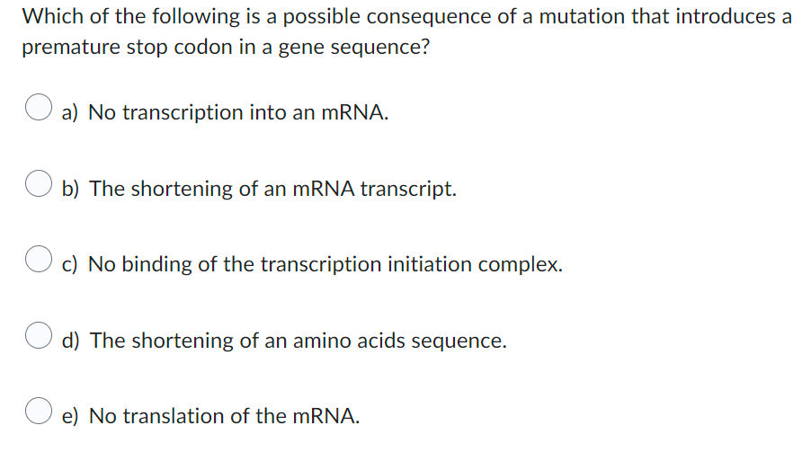 Which of the following is a possible consequence of a mutation that introduces a
premature stop codon in a gene sequence?
a) No transcription into an mRNA.
Ob) The shortening of an mRNA transcript.
c) No binding of the transcription initiation complex.
d) The shortening of an amino acids sequence.
e) No translation of the mRNA.