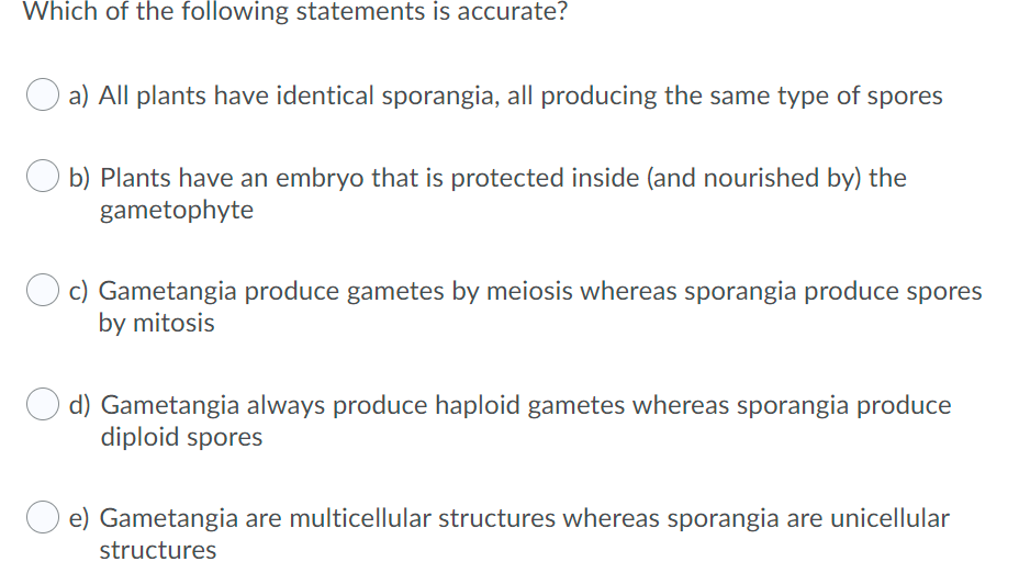 Which of the following statements is accurate?
a) All plants have identical sporangia, all producing the same type of spores
b) Plants have an embryo that is protected inside (and nourished by) the
gametophyte
c) Gametangia produce gametes by meiosis whereas sporangia produce spores
by mitosis
d) Gametangia always produce haploid gametes whereas sporangia produce
diploid spores
e) Gametangia are multicellular structures whereas sporangia are unicellular
structures
