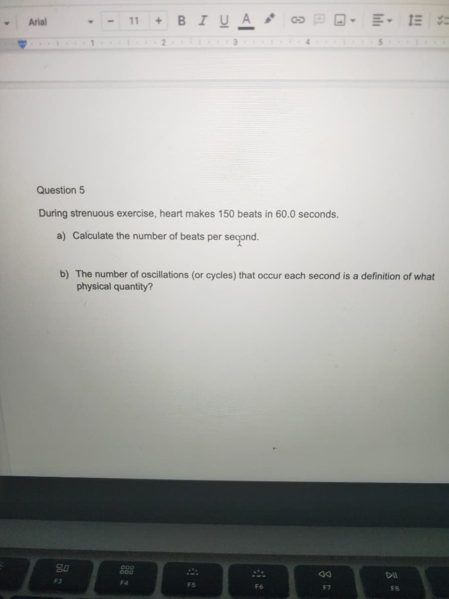 BIUA
E- E =
Arial
11
2
4.
5.
Question 5
During strenuous exercise, heart makes 150 beats in 60.0 seconds.
a) Calculate the number of beats per seqond.
b) The number of oscillations (or cycles) that occur each second is a definition of what
physical quantity?
DII
F3
F4
F5
F6
F7
F8
