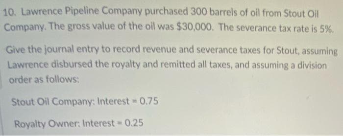 10. Lawrence Pipeline Company purchased 300 barrels of oil from Stout Oil
Company. The gross value of the oil was $30,000. The severance tax rate is 5%.
Give the journal entry to record revenue and severance taxes for Stout, assuming
Lawrence disbursed the royalty and remitted all taxes, and assuming a division
order as follows:
Stout Oil Company: Interest 0.75
Royalty Owner: Interest 0.25
