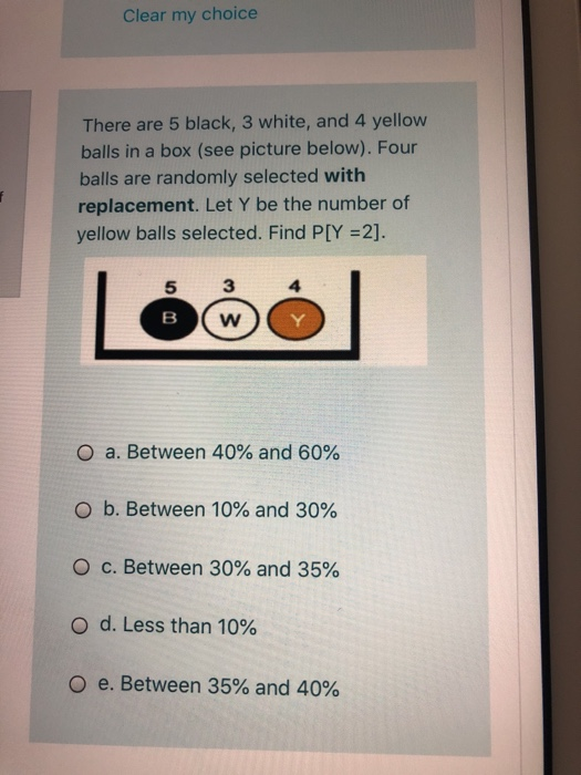 f
Clear my choice
There are 5 black, 3 white, and 4 yellow
balls in a box (see picture below). Four
balls are randomly selected with
replacement. Let Y be the number of
yellow balls selected. Find P[Y =2].
5
B
3
W
O a. Between 40% and 60%
O b. Between 10% and 30%
O c. Between 30% and 35%
O d. Less than 10%
Oe. Between 35% and 40%