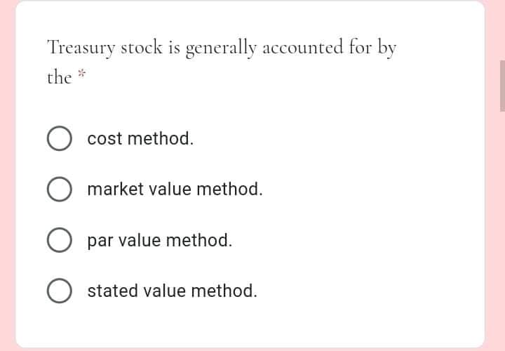 Treasury stock is generally accounted for by
the *
cost method.
O market value method.
O par value method.
O stated value method.
