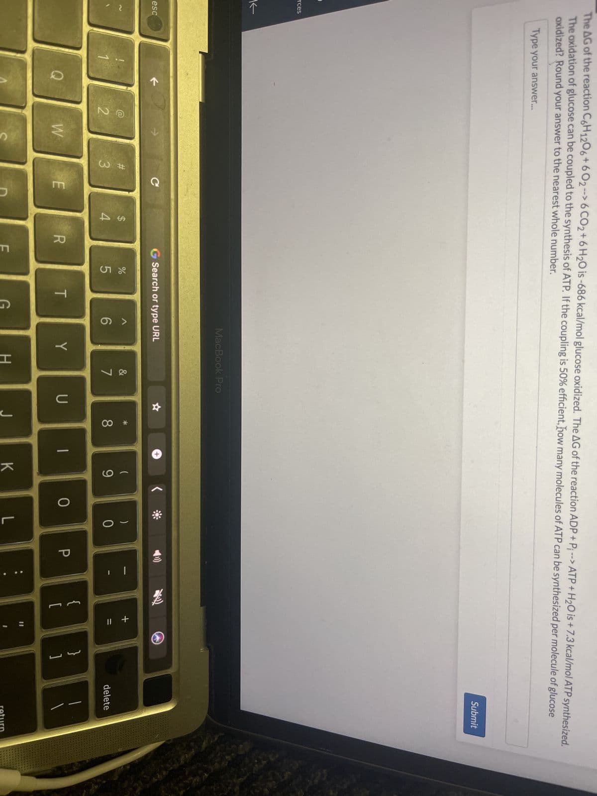 The AG of the reaction C6H1206+602 --> 6 CO2 + 6H₂O is -686 kcal/mol glucose oxidized. The AG of the reaction ADP + P --> ATP + H₂O is + 7.3 kcal/mol ATP synthesized.
The oxidation of glucose can be coupled to the synthesis of ATP. If the coupling is 50% efficient, how many molecules of ATP can be synthesized per molecule of glucose
oxidized? Round your answer to the nearest whole number.
Type your answer...
rces
K
esc
Q
7 c
с
72
W
#3
E
14
R
LL
Search or type URL
%
65
T
G
A
MacBook Pro
6
Y
H
&
7
U
*
8
+
-
(
9
J
၂ ။ K
0
)
0
L
P
{
+ 11
}
]
Submit
delete
return