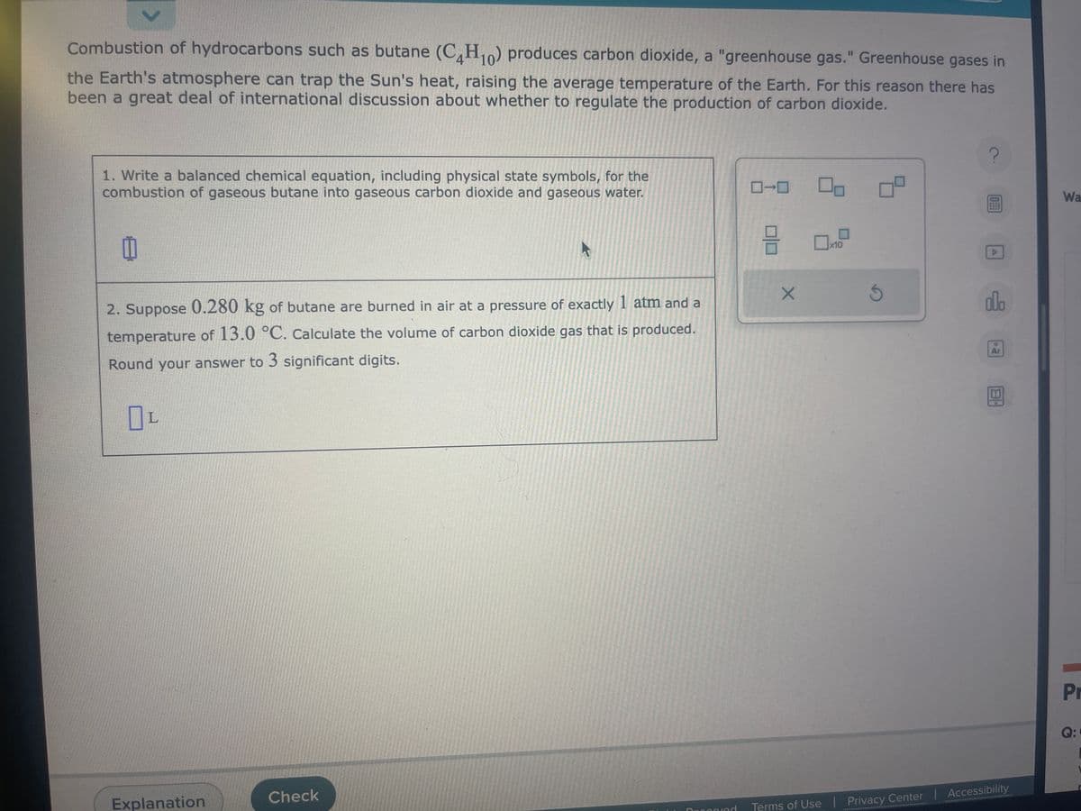 >
Combustion of hydrocarbons such as butane (C4H10) produces carbon dioxide, a "greenhouse gas." Greenhouse gases in
the Earth's atmosphere can trap the Sun's heat, raising the average temperature of the Earth. For this reason there has
been a great deal of international discussion about whether to regulate the production of carbon dioxide.
1. Write a balanced chemical equation, including physical state symbols, for the
combustion of gaseous butane into gaseous carbon dioxide and gaseous water.
8
2. Suppose 0.280 kg of butane are burned in air at a pressure of exactly 1 atm and a
temperature of 13.0 °C. Calculate the volume of carbon dioxide gas that is produced.
Round your answer to 3 significant digits.
OL
Explanation
Check
Deconved
8
X
x10
S
?
▷
olo
Ar
BH
Terms of Use | Privacy Center | Accessibility
Wa
Pr
Q:
