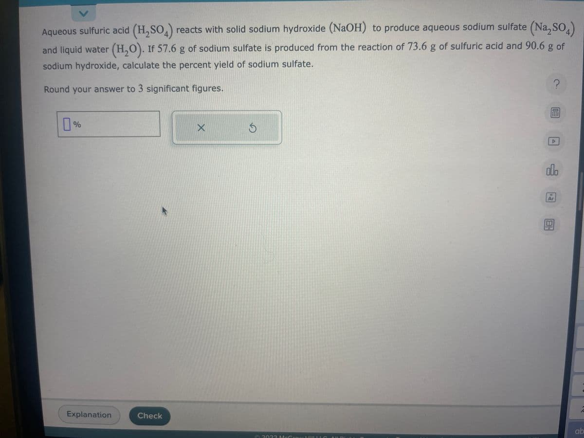 Aqueous sulfuric acid (H₂SO4) reacts with solid sodium hydroxide (NaOH) to produce aqueous sodium sulfate (Na₂SO4)
and liquid water (H₂O). If 57.6 g of sodium sulfate is produced from the reaction of 73.6 g of sulfuric acid and 90.6 g of
sodium hydroxide, calculate the percent yield of sodium sulfate.
Round your answer to 3 significant figures.
%
Explanation
Check
X
D
2022 McGraw HilLLLS
?
圖
D
300
Ar
ab