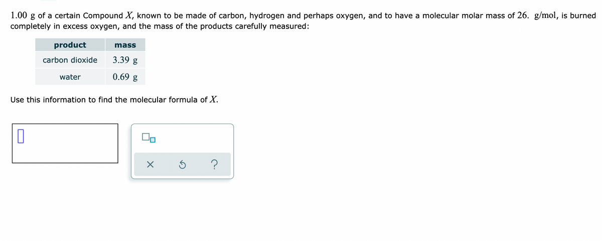 1.00 g of a certain Compound X, known to be made of carbon, hydrogen and perhaps oxygen, and to have a molecular molar mass of 26. g/mol, is burned
completely in excess oxygen, and the mass of the products carefully measured:
product
mass
carbon dioxide
3.39 g
water
0.69 g
Use this information to find the molecular formula of X.
